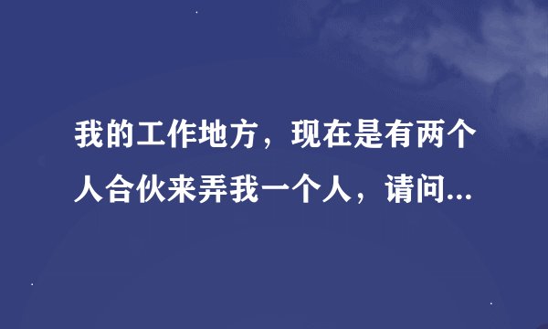 我的工作地方，现在是有两个人合伙来弄我一个人，请问我该怎么办？我们是做食堂的。