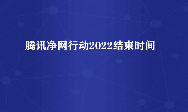 腾讯净网行动2022结束时间