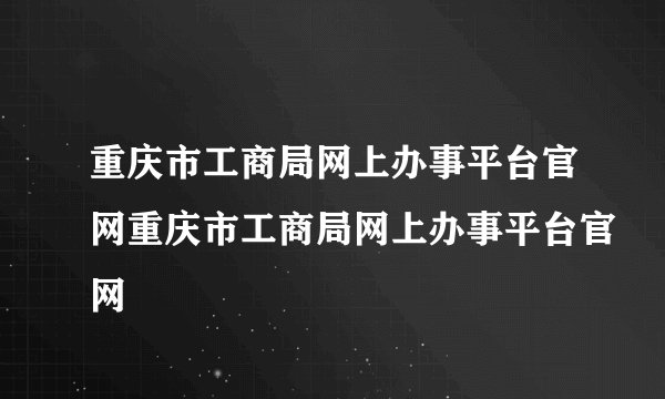 重庆市工商局网上办事平台官网重庆市工商局网上办事平台官网