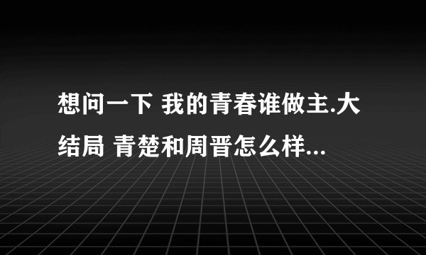 想问一下 我的青春谁做主.大结局 青楚和周晋怎么样了. 看到周晋去自首了.不知道结局.