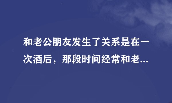 和老公朋友发生了关系是在一次酒后，那段时间经常和老公吵架，他也一直和我聊天，也一起在外面玩过，可是