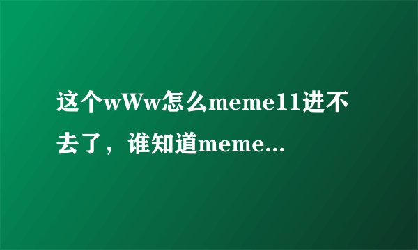 这个wWw怎么meme11进不去了，谁知道meme11换成什么了cOm？