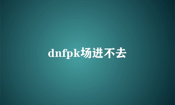dnfpk场进不去