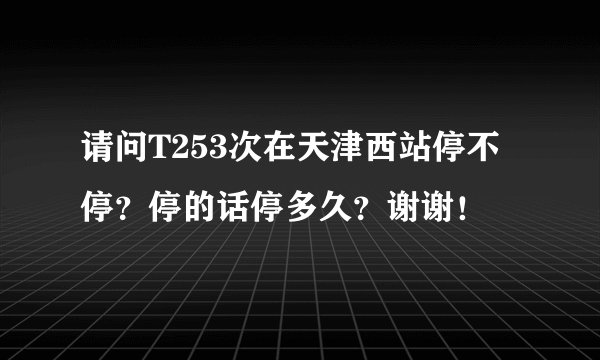 请问T253次在天津西站停不停？停的话停多久？谢谢！