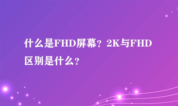 什么是FHD屏幕？2K与FHD区别是什么？