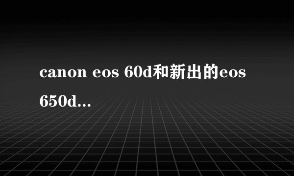 canon eos 60d和新出的eos 650d哪个性价比更高？60d比650d好在哪里？