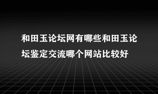 和田玉论坛网有哪些和田玉论坛鉴定交流哪个网站比较好