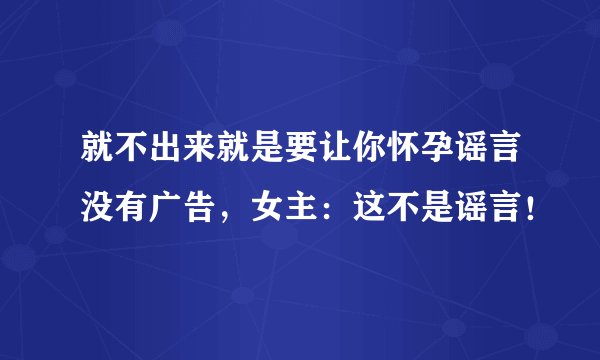 就不出来就是要让你怀孕谣言没有广告，女主：这不是谣言！
