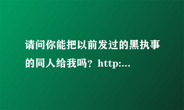 请问你能把以前发过的黑执事的同人给我吗？http://zhidao.baidu.com/question/227068355.html中提过的，谢