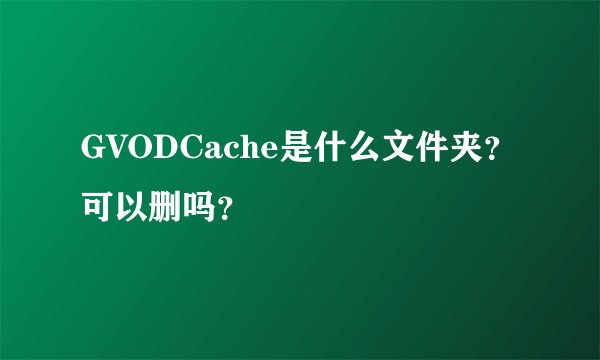 GVODCache是什么文件夹？可以删吗？