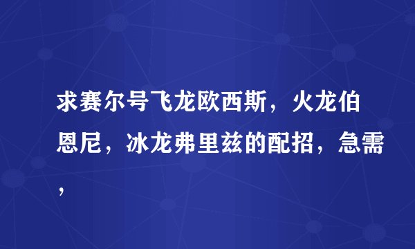 求赛尔号飞龙欧西斯，火龙伯恩尼，冰龙弗里兹的配招，急需，
