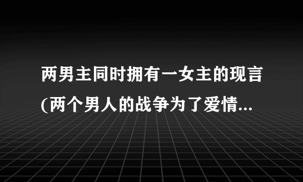 两男主同时拥有一女主的现言(两个男人的战争为了爱情不择手段)