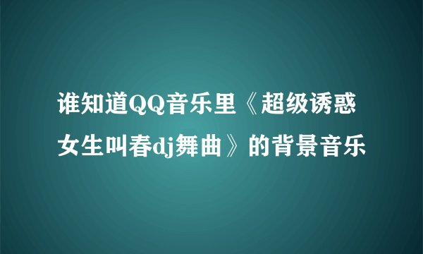 谁知道QQ音乐里《超级诱惑女生叫春dj舞曲》的背景音乐