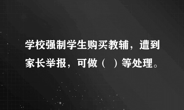 学校强制学生购买教辅，遭到家长举报，可做（ ）等处理。