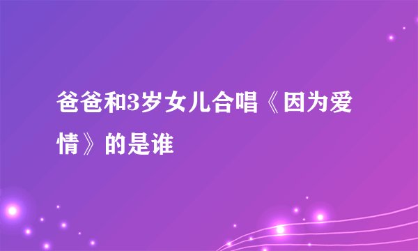 爸爸和3岁女儿合唱《因为爱情》的是谁