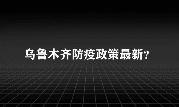 乌鲁木齐防疫政策最新？