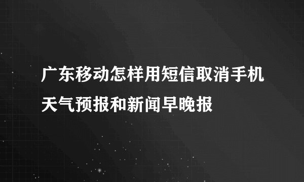 广东移动怎样用短信取消手机天气预报和新闻早晚报
