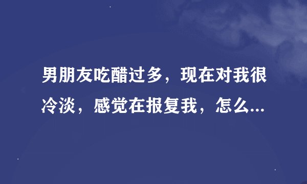 男朋友吃醋过多，现在对我很冷淡，感觉在报复我，怎么办？大神们帮帮忙