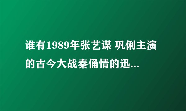 谁有1989年张艺谋 巩俐主演的古今大战秦俑情的迅雷下载地址或者种子