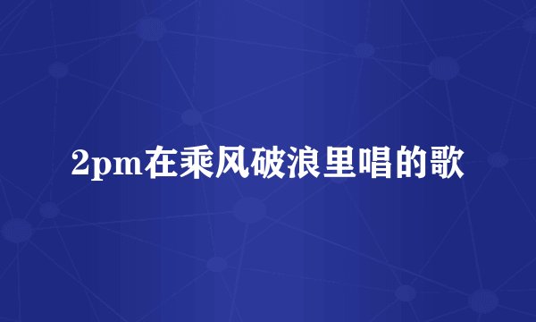 2pm在乘风破浪里唱的歌