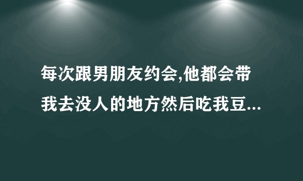 每次跟男朋友约会,他都会带我去没人的地方然后吃我豆腐,是不是男的都这样啊