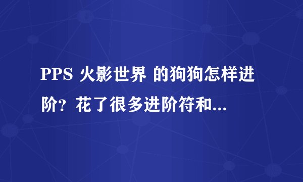 PPS 火影世界 的狗狗怎样进阶？花了很多进阶符和记忆符都失败，5阶升6阶，一只狗带来的提升太多了
