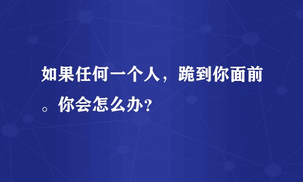 如果任何一个人，跪到你面前。你会怎么办？