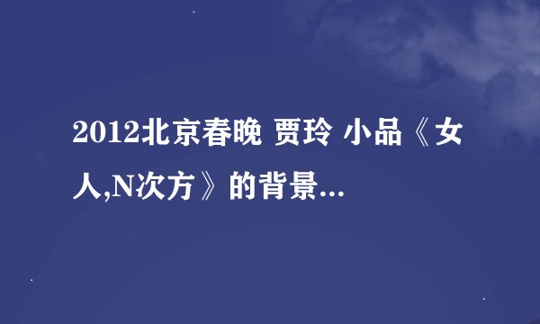 2012北京春晚 贾玲 小品《女人,N次方》的背景音乐是什么名字?