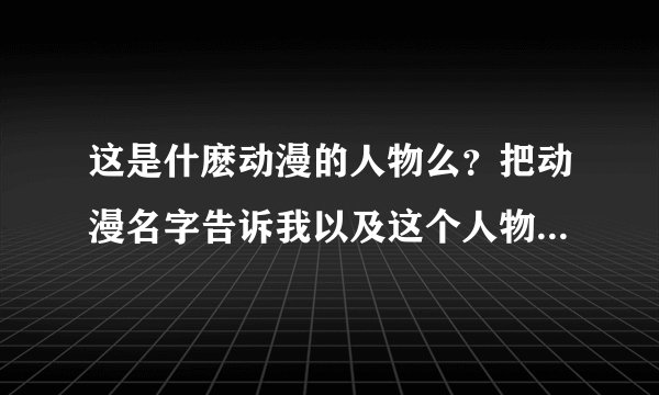 这是什麽动漫的人物么？把动漫名字告诉我以及这个人物的资料，O(∩_∩)O谢谢！