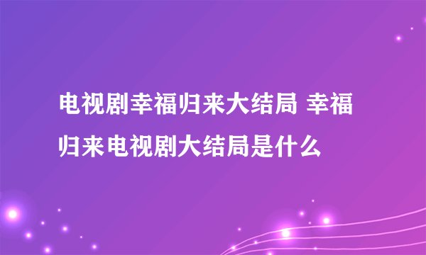电视剧幸福归来大结局 幸福归来电视剧大结局是什么
