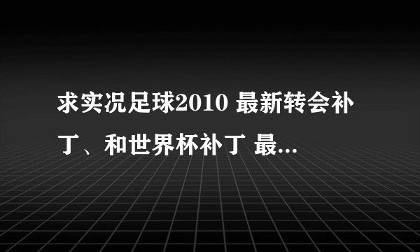 求实况足球2010 最新转会补丁、和世界杯补丁 最新到世界杯的，英文解说补丁和及其他有用补丁。