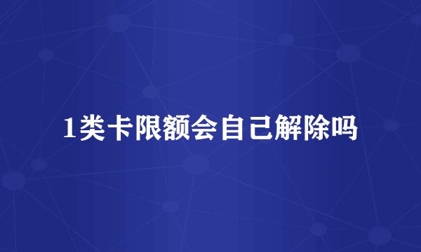1类卡限额会自己解除吗