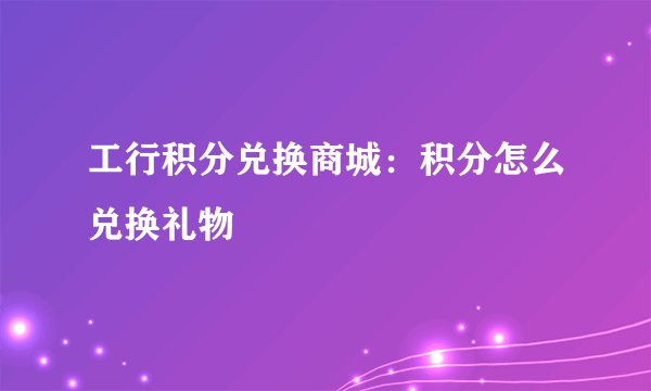 工行积分兑换商城：积分怎么兑换礼物