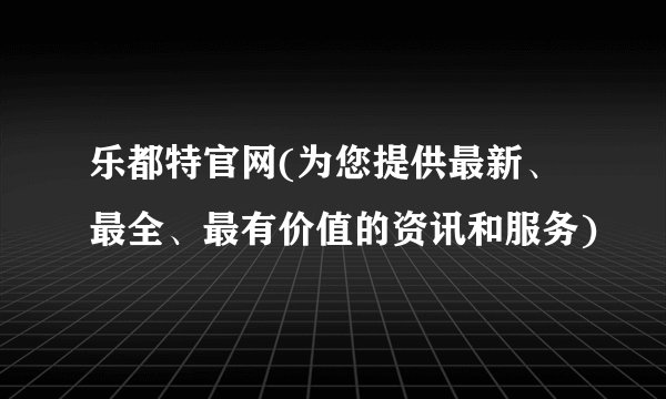 乐都特官网(为您提供最新、最全、最有价值的资讯和服务)