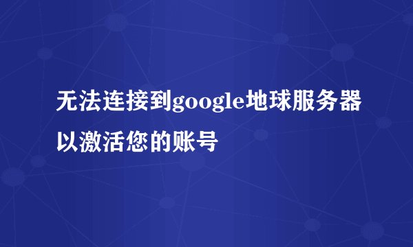 无法连接到google地球服务器以激活您的账号