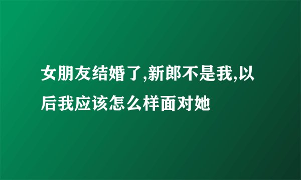 女朋友结婚了,新郎不是我,以后我应该怎么样面对她