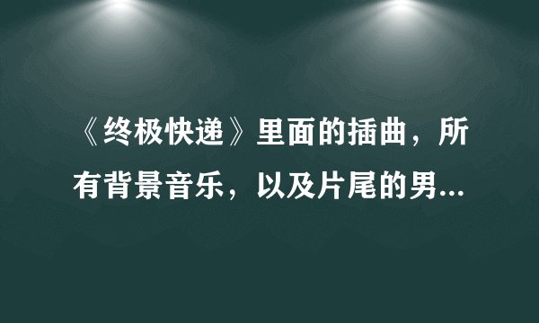 《终极快递》里面的插曲，所有背景音乐，以及片尾的男声歌曲。谢谢