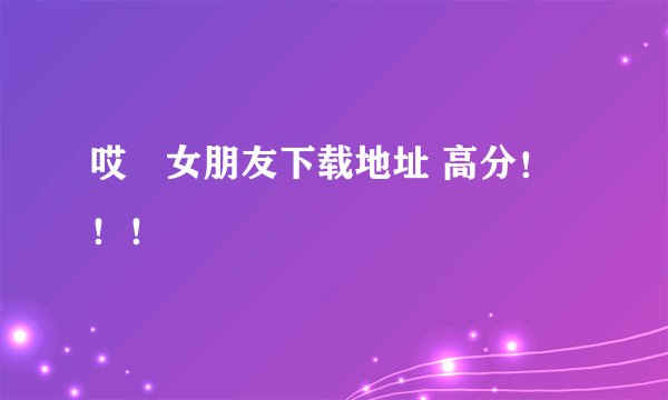 哎吔女朋友下载地址 高分！！！
