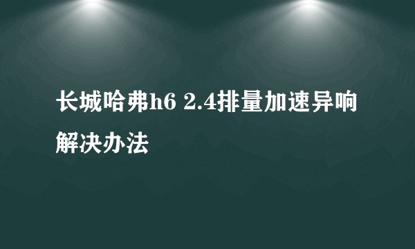 长城哈弗h6 2.4排量加速异响解决办法