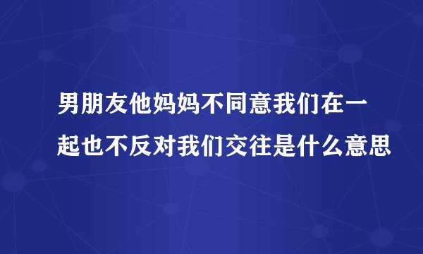 男朋友他妈妈不同意我们在一起也不反对我们交往是什么意思