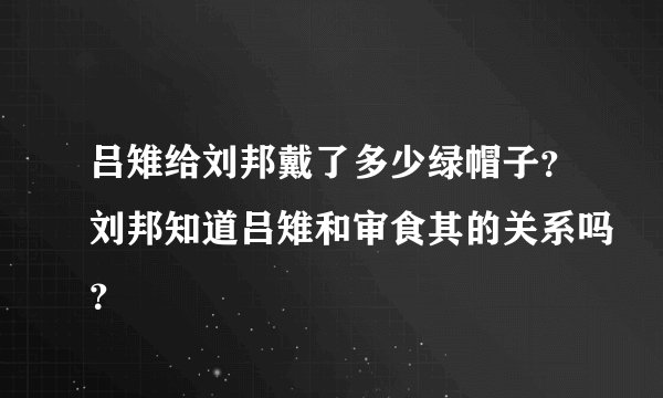 吕雉给刘邦戴了多少绿帽子？刘邦知道吕雉和审食其的关系吗？