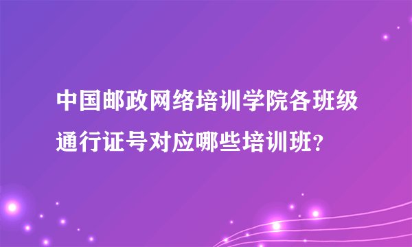 中国邮政网络培训学院各班级通行证号对应哪些培训班？