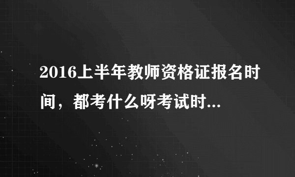 2016上半年教师资格证报名时间，都考什么呀考试时间？~谢