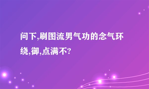 问下,刷图流男气功的念气环绕,御,点满不?