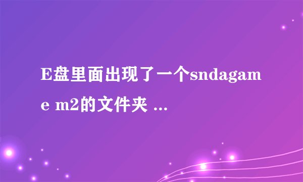 E盘里面出现了一个sndagame m2的文件夹 是个游戏 但是我没下载这个东西 而且删除了就会再出来