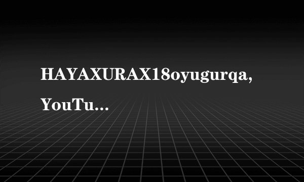 HAYAXURAX18oyugurqa,YouTube网友沃伦:怕是要在这里精尽人亡了