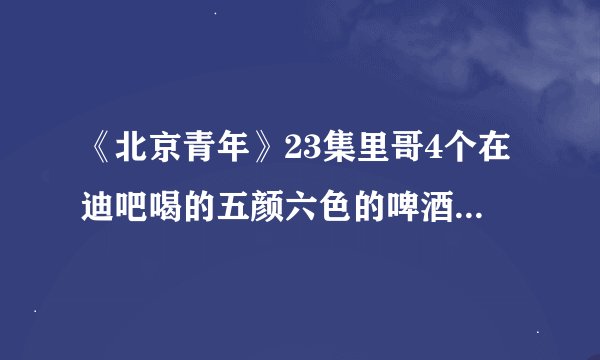 《北京青年》23集里哥4个在迪吧喝的五颜六色的啤酒叫什么？