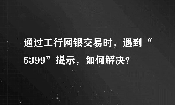 通过工行网银交易时，遇到“5399”提示，如何解决？