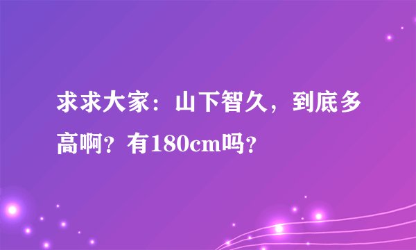 求求大家：山下智久，到底多高啊？有180cm吗？