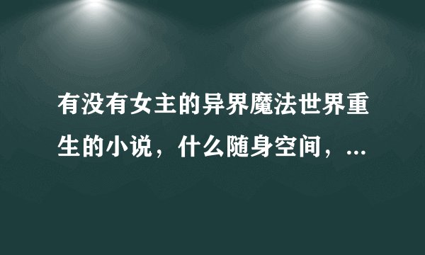 有没有女主的异界魔法世界重生的小说，什么随身空间，空间戒指之类的！